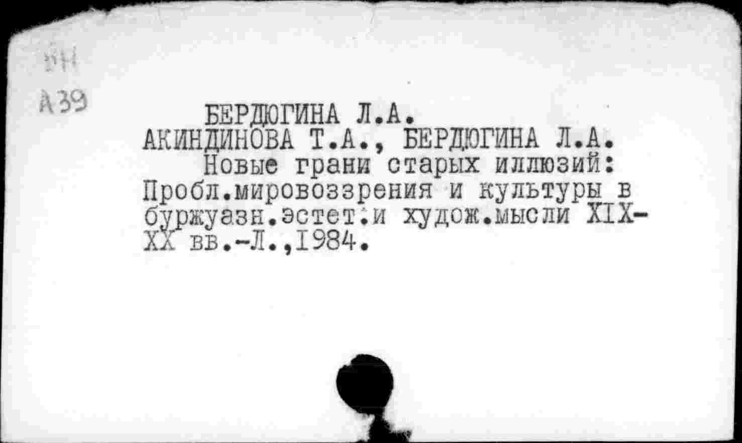 ﻿1'Н
БЕРДЮГИНА Л.А.
АКИНДИНОВА Т.А., БЕРДЮГИНА Л.А.
Новые грани старых иллюзий: Пробл.мировоззрения и культуры в буржуазн.эстет.и худож.мысли XIX-XX вв.-Л.,1984.